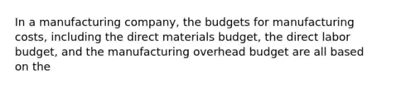 In a manufacturing company, the budgets for manufacturing costs, including the direct materials budget, the direct labor budget, and the manufacturing overhead budget are all based on the