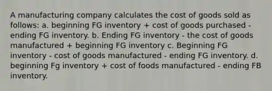 A manufacturing company calculates the cost of goods sold as follows: a. beginning FG inventory + cost of goods purchased - ending FG inventory. b. Ending FG inventory - the cost of goods manufactured + beginning FG inventory c. Beginning FG inventory - cost of goods manufactured - ending FG inventory. d. beginning Fg inventory + cost of foods manufactured - ending FB inventory.