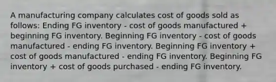 A manufacturing company calculates cost of goods sold as follows: Ending FG inventory - cost of goods manufactured + beginning FG inventory. Beginning FG inventory - cost of goods manufactured - ending FG inventory. Beginning FG inventory + cost of goods manufactured - ending FG inventory. Beginning FG inventory + cost of goods purchased - ending FG inventory.