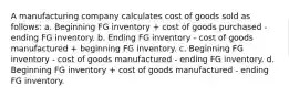 A manufacturing company calculates cost of goods sold as follows: a. Beginning FG inventory + cost of goods purchased - ending FG inventory. b. Ending FG inventory - cost of goods manufactured + beginning FG inventory. c. Beginning FG inventory - cost of goods manufactured - ending FG inventory. d. Beginning FG inventory + cost of goods manufactured - ending FG inventory.