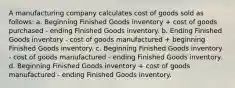 A manufacturing company calculates cost of goods sold as follows: a. Beginning Finished Goods inventory + cost of goods purchased - ending Finished Goods inventory. b. Ending Finished Goods inventory - cost of goods manufactured + beginning Finished Goods inventory. c. Beginning Finished Goods inventory - cost of goods manufactured - ending Finished Goods inventory. d. Beginning Finished Goods inventory + cost of goods manufactured - ending Finished Goods inventory.