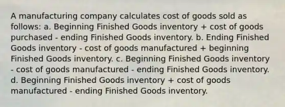 A manufacturing company calculates cost of goods sold as follows: a. Beginning Finished Goods inventory + cost of goods purchased - ending Finished Goods inventory. b. Ending Finished Goods inventory - cost of goods manufactured + beginning Finished Goods inventory. c. Beginning Finished Goods inventory - cost of goods manufactured - ending Finished Goods inventory. d. Beginning Finished Goods inventory + cost of goods manufactured - ending Finished Goods inventory.