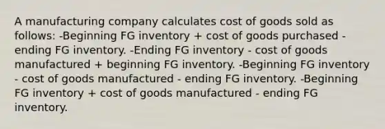 A manufacturing company calculates cost of goods sold as follows: -Beginning FG inventory + cost of goods purchased - ending FG inventory. -Ending FG inventory - cost of goods manufactured + beginning FG inventory. -Beginning FG inventory - cost of goods manufactured - ending FG inventory. -Beginning FG inventory + cost of goods manufactured - ending FG inventory.