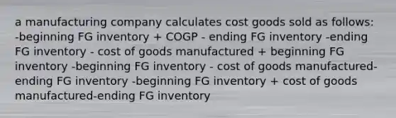 a manufacturing company calculates cost goods sold as follows: -beginning FG inventory + COGP - ending FG inventory -ending FG inventory - cost of goods manufactured + beginning FG inventory -beginning FG inventory - cost of goods manufactured-ending FG inventory -beginning FG inventory + cost of goods manufactured-ending FG inventory