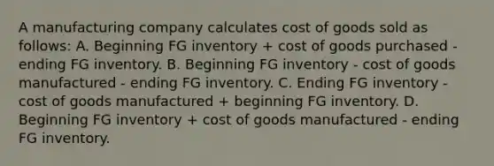 A manufacturing company calculates cost of goods sold as follows: A. Beginning FG inventory + cost of goods purchased - ending FG inventory. B. Beginning FG inventory - cost of goods manufactured - ending FG inventory. C. Ending FG inventory - cost of goods manufactured + beginning FG inventory. D. Beginning FG inventory + cost of goods manufactured - ending FG inventory.