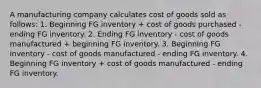 ​A manufacturing company calculates cost of goods sold as follows: 1. Beginning FG inventory + cost of goods purchased - ending FG inventory. 2. Ending FG inventory - cost of goods manufactured + beginning FG inventory. 3. Beginning FG inventory - cost of goods manufactured - ending FG inventory. 4. Beginning FG inventory + cost of goods manufactured - ending FG inventory.