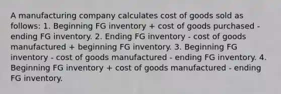 ​A manufacturing company calculates cost of goods sold as follows: 1. Beginning FG inventory + cost of goods purchased - ending FG inventory. 2. Ending FG inventory - cost of goods manufactured + beginning FG inventory. 3. Beginning FG inventory - cost of goods manufactured - ending FG inventory. 4. Beginning FG inventory + cost of goods manufactured - ending FG inventory.