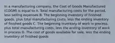 In a manufacturing company, the Cost of Goods Manufactured (COGM) is equal to A. Total manufacturing costs for the period, less selling expenses B. The beginning inventory of finished goods, plus total manufacturing costs, less the ending inventory of finished goods C. The beginning inventory of work in process, plus total manufacturing costs, less the ending inventory of work in process D. The cost of goods available for sale, less the ending inventory of finished goods