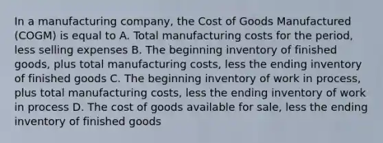 In a manufacturing company, the Cost of Goods Manufactured (COGM) is equal to A. Total manufacturing costs for the period, less selling expenses B. The beginning inventory of finished goods, plus total manufacturing costs, less the ending inventory of finished goods C. The beginning inventory of work in process, plus total manufacturing costs, less the ending inventory of work in process D. The cost of goods available for sale, less the ending inventory of finished goods