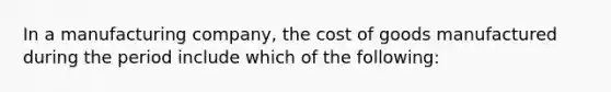 In a manufacturing company, the cost of goods manufactured during the period include which of the following: