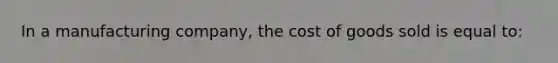 In a manufacturing company, the cost of goods sold is equal to: