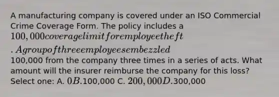 A manufacturing company is covered under an ISO Commercial Crime Coverage Form. The policy includes a 100,000 coverage limit for employee theft. A group of three employees embezzled100,000 from the company three times in a series of acts. What amount will the insurer reimburse the company for this loss? Select one: A. 0 B.100,000 C. 200,000 D.300,000