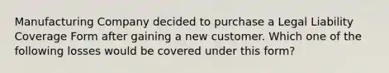 Manufacturing Company decided to purchase a Legal Liability Coverage Form after gaining a new customer. Which one of the following losses would be covered under this form?