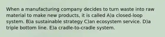 When a manufacturing company decides to turn waste into raw material to make new products, it is called A)a closed-loop system. B)a sustainable strategy C)an ecosystem service. D)a triple bottom line. E)a cradle-to-cradle system.