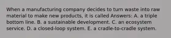 When a manufacturing company decides to turn waste into raw material to make new products, it is called Answers: A. a triple bottom line. B. a sustainable development. C. an ecosystem service. D. a closed-loop system. E. a cradle-to-cradle system.