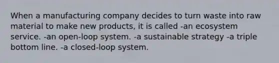 When a manufacturing company decides to turn waste into raw material to make new products, it is called -an ecosystem service. -an open-loop system. -a sustainable strategy -a triple bottom line. -a closed-loop system.