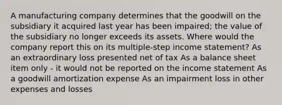 A manufacturing company determines that the goodwill on the subsidiary it acquired last year has been impaired; the value of the subsidiary no longer exceeds its assets. Where would the company report this on its multiple-step income statement? As an extraordinary loss presented net of tax As a balance sheet item only - it would not be reported on the income statement As a goodwill amortization expense As an impairment loss in other expenses and losses