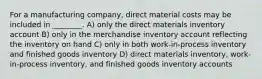 For a manufacturing company, direct material costs may be included in ________. A) only the direct materials inventory account B) only in the merchandise inventory account reflecting the inventory on hand C) only in both work-in-process inventory and finished goods inventory D) direct materials inventory, work-in-process inventory, and finished goods inventory accounts