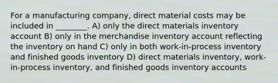 For a manufacturing company, direct material costs may be included in ________. A) only the direct materials inventory account B) only in the merchandise inventory account reflecting the inventory on hand C) only in both work-in-process inventory and finished goods inventory D) direct materials inventory, work-in-process inventory, and finished goods inventory accounts