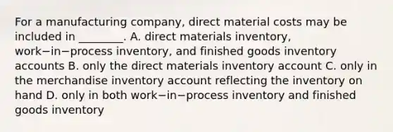 For a manufacturing​ company, direct material costs may be included in​ ________. A. direct materials​ inventory, work−in−process ​inventory, and finished goods inventory accounts B. only the direct materials inventory account C. only in the merchandise inventory account reflecting the inventory on hand D. only in both work−in−process inventory and finished goods inventory