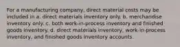 For a manufacturing company, direct material costs may be included in a. direct materials inventory only. b. merchandise inventory only. c. both work-in-process inventory and finished goods inventory. d. direct materials inventory, work-in-process inventory, and finished goods inventory accounts.