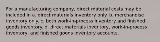 For a manufacturing company, direct material costs may be included in a. direct materials inventory only. b. merchandise inventory only. c. both work-in-process inventory and finished goods inventory. d. direct materials inventory, work-in-process inventory, and finished goods inventory accounts.