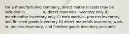 For a manufacturing company, direct material costs may be included in ________. A) direct materials inventory only B) merchandise inventory only C) both work-in- process inventory and finished goods inventory D) direct materials inventory, work-in- process inventory, and finished goods inventory accounts