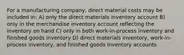 For a manufacturing company, direct material costs may be included in: A) only the direct materials inventory account B) only in the merchandise inventory account reflecting the inventory on hand C) only in both work-in-process inventory and finished goods inventory D) direct materials inventory, work-in-process inventory, and finished goods inventory accounts