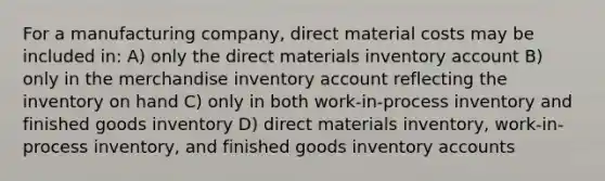 For a manufacturing company, direct material costs may be included in: A) only the direct materials inventory account B) only in the merchandise inventory account reflecting the inventory on hand C) only in both work-in-process inventory and finished goods inventory D) direct materials inventory, work-in-process inventory, and finished goods inventory accounts