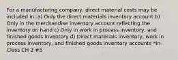 For a manufacturing company, direct material costs may be included in: a) Only the direct materials inventory account b) Only in the merchandise inventory account reflecting the inventory on hand c) Only in work in process inventory, and finished goods inventory d) Direct materials inventory, work in process inventory, and finished goods inventory accounts *In-Class CH 2 #5