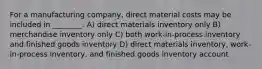 For a manufacturing company, direct material costs may be included in ________. A) direct materials inventory only B) merchandise inventory only C) both work-in-process inventory and finished goods inventory D) direct materials inventory, work-in-process inventory, and finished goods inventory account