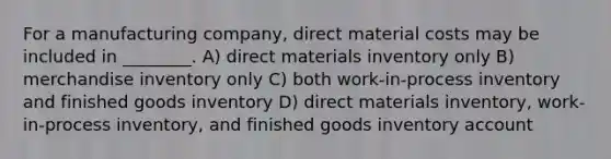 For a manufacturing company, direct material costs may be included in ________. A) direct materials inventory only B) merchandise inventory only C) both work-in-process inventory and finished goods inventory D) direct materials inventory, work-in-process inventory, and finished goods inventory account