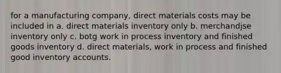 for a manufacturing company, direct materials costs may be included in a. direct materials inventory only b. merchandjse inventory only c. botg work in process inventory and finished goods inventory d. direct materials, work in process and finished good inventory accounts.