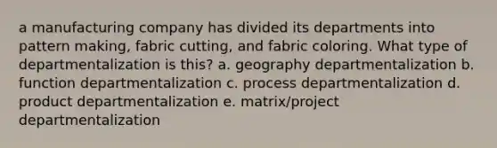 a manufacturing company has divided its departments into pattern making, fabric cutting, and fabric coloring. What type of departmentalization is this? a. geography departmentalization b. function departmentalization c. process departmentalization d. product departmentalization e. matrix/project departmentalization