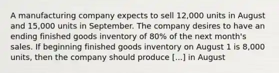 A manufacturing company expects to sell 12,000 units in August and 15,000 units in September. The company desires to have an ending finished goods inventory of 80% of the next month's sales. If beginning finished goods inventory on August 1 is 8,000 units, then the company should produce [...] in August