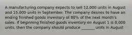 A manufacturing company expects to sell 12,000 units in August and 15,000 units in September. The company desires to have an ending finished goods inventory of 80% of the next month's sales. If beginning finished goods inventory on August 1 is 8,000 units, then the company should produce _______ units in August