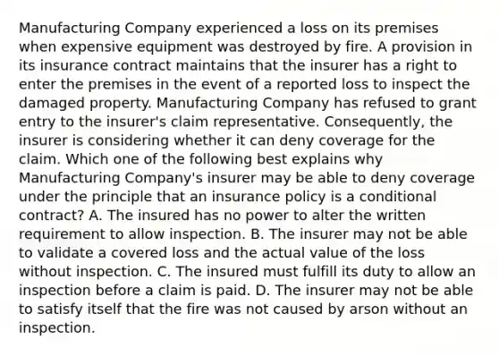 Manufacturing Company experienced a loss on its premises when expensive equipment was destroyed by fire. A provision in its insurance contract maintains that the insurer has a right to enter the premises in the event of a reported loss to inspect the damaged property. Manufacturing Company has refused to grant entry to the insurer's claim representative. Consequently, the insurer is considering whether it can deny coverage for the claim. Which one of the following best explains why Manufacturing Company's insurer may be able to deny coverage under the principle that an insurance policy is a conditional contract? A. The insured has no power to alter the written requirement to allow inspection. B. The insurer may not be able to validate a covered loss and the actual value of the loss without inspection. C. The insured must fulfill its duty to allow an inspection before a claim is paid. D. The insurer may not be able to satisfy itself that the fire was not caused by arson without an inspection.