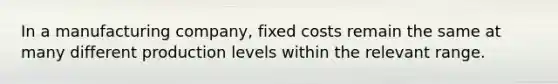 In a manufacturing company, fixed costs remain the same at many different production levels within the relevant range.