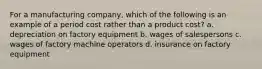 For a manufacturing company, which of the following is an example of a period cost rather than a product cost? a. depreciation on factory equipment b. wages of salespersons c. wages of factory machine operators d. insurance on factory equipment