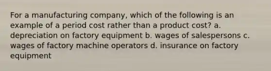 For a manufacturing company, which of the following is an example of a period cost rather than a product cost? a. depreciation on factory equipment b. wages of salespersons c. wages of factory machine operators d. insurance on factory equipment