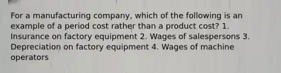 For a manufacturing company, which of the following is an example of a period cost rather than a product cost? 1. Insurance on factory equipment 2. Wages of salespersons 3. Depreciation on factory equipment 4. Wages of machine operators