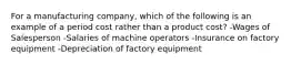 For a manufacturing company, which of the following is an example of a period cost rather than a product cost? -Wages of Salesperson -Salaries of machine operators -Insurance on factory equipment -Depreciation of factory equipment