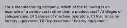 For a manufacturing company, which of the following is an example of a period cost rather than a product cost? A) Wages of salespersons. B) Salaries of machine operators. C) Insurance on factory equipment. D) Depreciation of factory equipment.