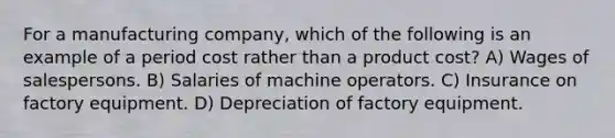 For a manufacturing company, which of the following is an example of a period cost rather than a product cost? A) Wages of salespersons. B) Salaries of machine operators. C) Insurance on factory equipment. D) Depreciation of factory equipment.