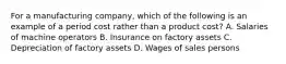 For a manufacturing company, which of the following is an example of a period cost rather than a product cost? A. Salaries of machine operators B. Insurance on factory assets C. Depreciation of factory assets D. Wages of sales persons