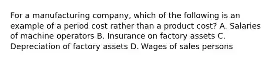 For a manufacturing company, which of the following is an example of a period cost rather than a product cost? A. Salaries of machine operators B. Insurance on factory assets C. Depreciation of factory assets D. Wages of sales persons