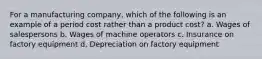 For a manufacturing company, which of the following is an example of a period cost rather than a product cost? a. Wages of salespersons b. Wages of machine operators c. Insurance on factory equipment d. Depreciation on factory equipment