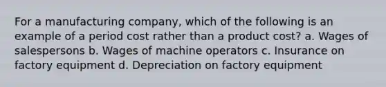 For a manufacturing company, which of the following is an example of a period cost rather than a product cost? a. Wages of salespersons b. Wages of machine operators c. Insurance on factory equipment d. Depreciation on factory equipment