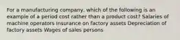 For a manufacturing company, which of the following is an example of a period cost rather than a product cost? Salaries of machine operators Insurance on factory assets Depreciation of factory assets Wages of sales persons