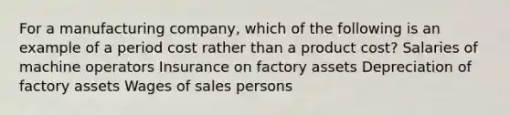 For a manufacturing company, which of the following is an example of a period cost rather than a product cost? Salaries of machine operators Insurance on factory assets Depreciation of factory assets Wages of sales persons